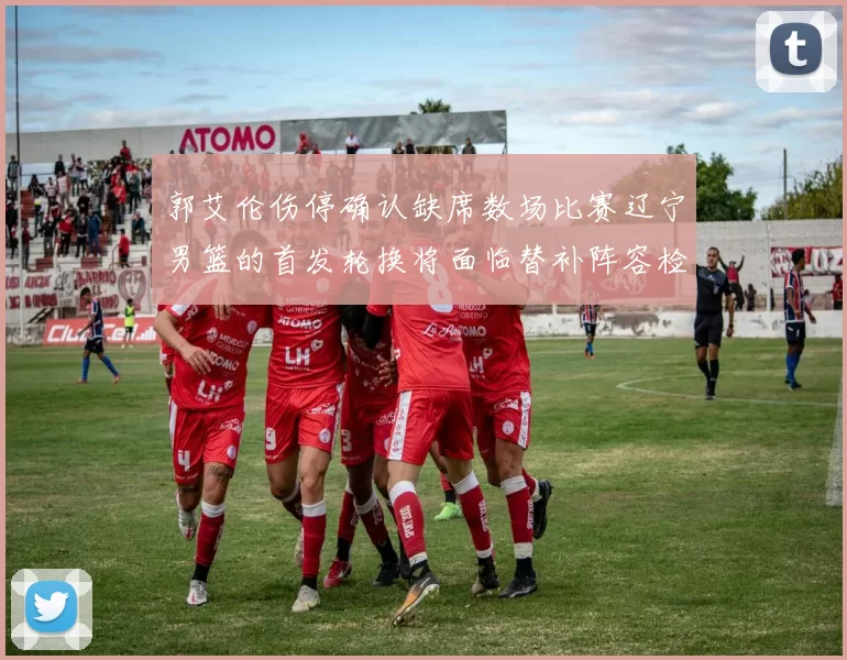 郭艾伦伤停确认缺席数场比赛辽宁男篮的首发轮换将面临替补阵容检验