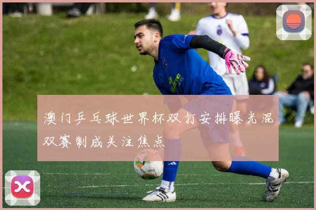 澳门乒乓球世界杯双打安排曝光混双赛制成关注焦点