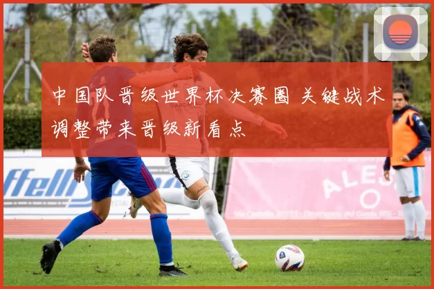 中国队晋级世界杯决赛圈 关键战术调整带来晋级新看点