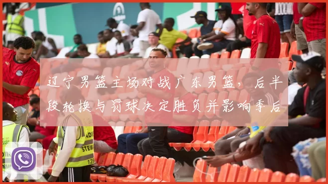 辽宁男篮主场对战广东男篮，后半段轮换与罚球决定胜负并影响季后赛形势