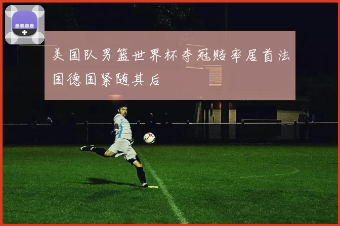 美国队男篮世界杯夺冠赔率居首法国德国紧随其后