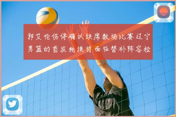郭艾伦伤停确认缺席数场比赛辽宁男篮的首发轮换将面临替补阵容检验