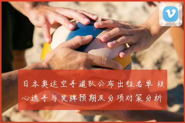 日本奥运空手道队公布出征名单 核心选手与奖牌预期及分项对策分析