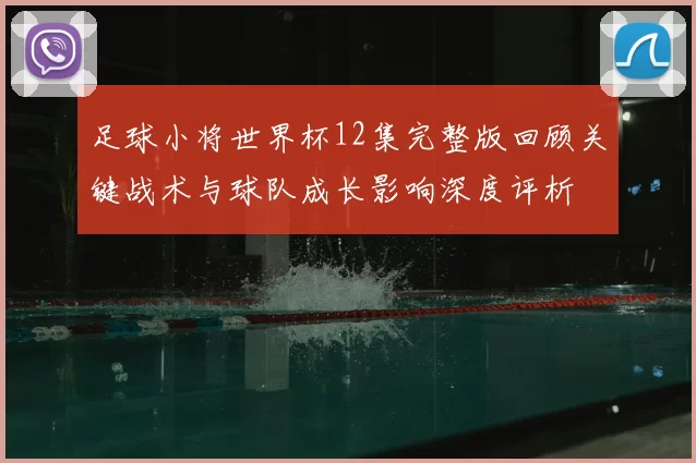 足球小将世界杯12集完整版回顾关键战术与球队成长影响深度评析