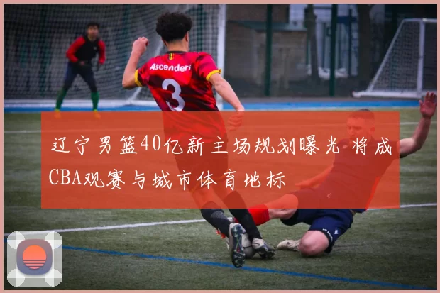 辽宁男篮40亿新主场规划曝光 将成CBA观赛与城市体育地标