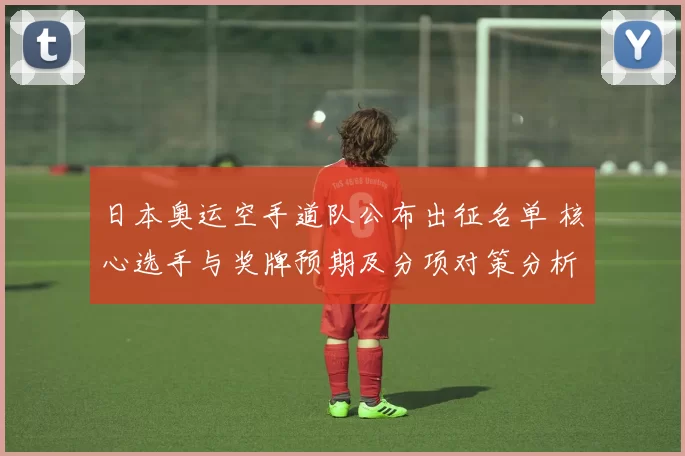 日本奥运空手道队公布出征名单 核心选手与奖牌预期及分项对策分析