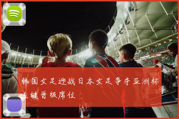 韩国女足迎战日本女足争夺亚洲杯关键晋级席位