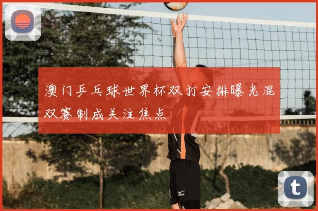 澳门乒乓球世界杯双打安排曝光混双赛制成关注焦点