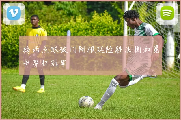 梅西点球破门阿根廷险胜法国加冕世界杯冠军