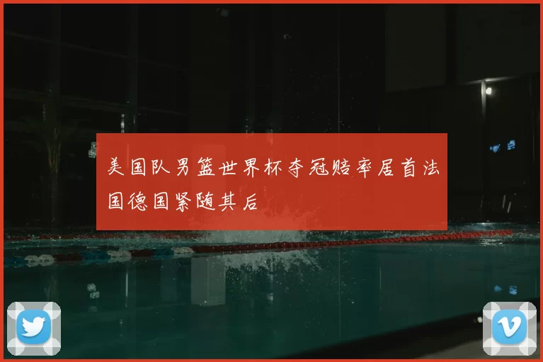 美国队男篮世界杯夺冠赔率居首法国德国紧随其后