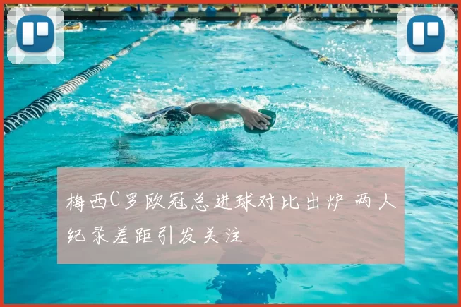 梅西C罗欧冠总进球对比出炉 两人纪录差距引发关注