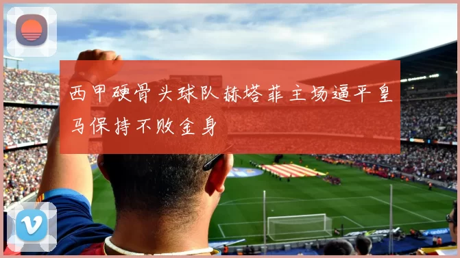 西甲硬骨头球队赫塔菲主场逼平皇马保持不败金身