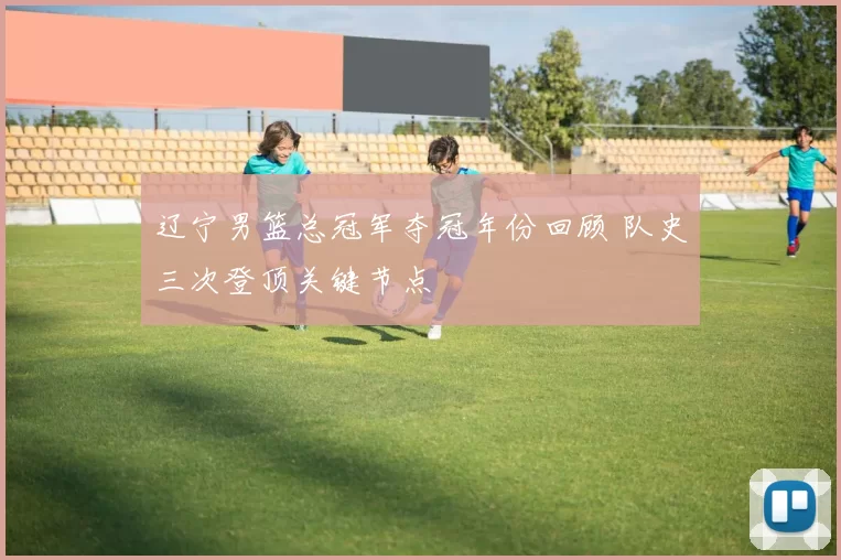 辽宁男篮总冠军夺冠年份回顾 队史三次登顶关键节点