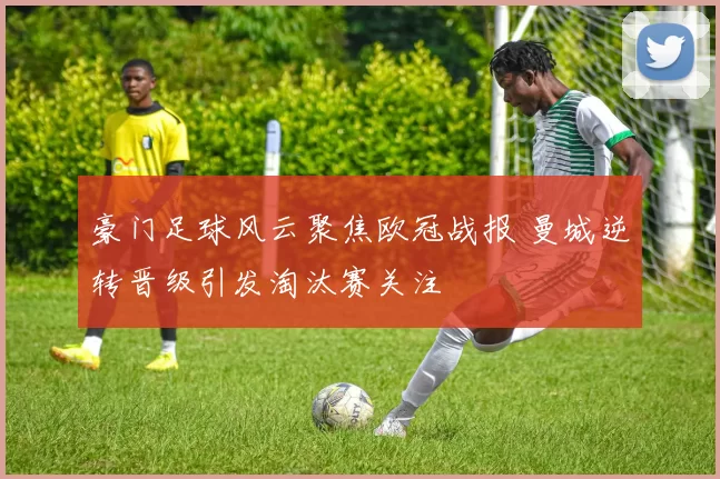 豪门足球风云聚焦欧冠战报 曼城逆转晋级引发淘汰赛关注