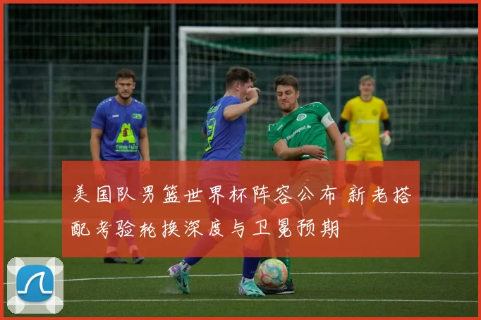 美国队男篮世界杯阵容公布 新老搭配考验轮换深度与卫冕预期
