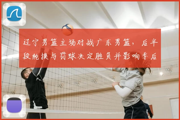 辽宁男篮主场对战广东男篮，后半段轮换与罚球决定胜负并影响季后赛形势