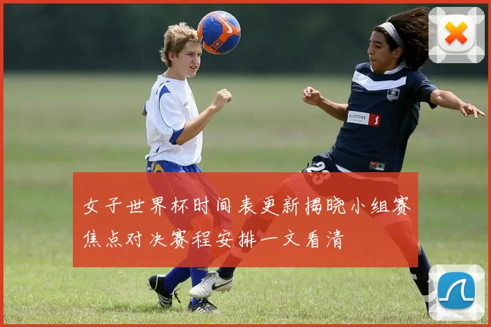 女子世界杯时间表更新揭晓小组赛焦点对决赛程安排一文看清
