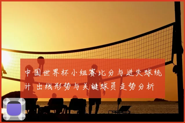 中国世界杯小组赛比分与进失球统计 出线形势与关键球员走势分析
