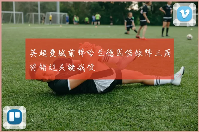 英超曼城前锋哈兰德因伤缺阵三周将错过关键战役