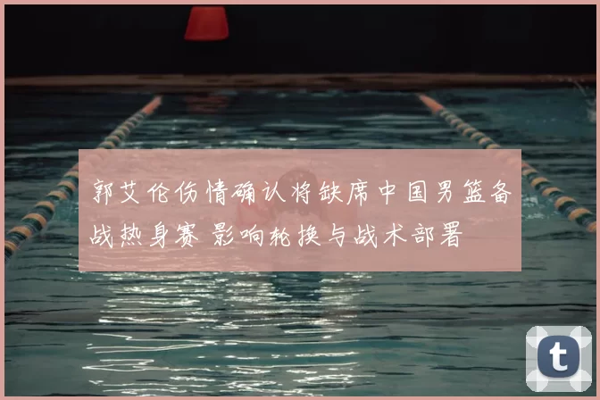 郭艾伦伤情确认将缺席中国男篮备战热身赛 影响轮换与战术部署