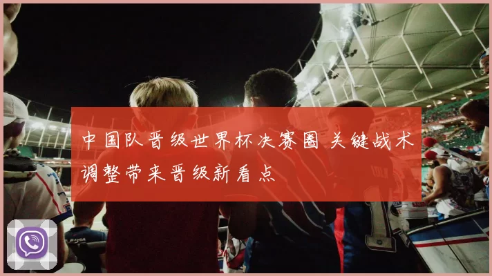 中国队晋级世界杯决赛圈 关键战术调整带来晋级新看点
