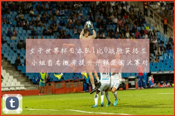 女子世界杯日本队1比0战胜英格兰 小组首名概率提升并锁定淘汰赛对手