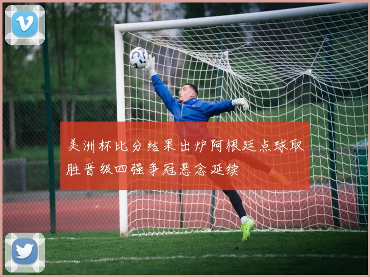 美洲杯比分结果出炉阿根廷点球取胜晋级四强争冠悬念延续
