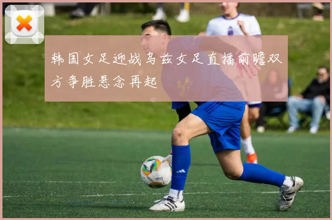 韩国女足迎战乌兹女足直播前瞻双方争胜悬念再起