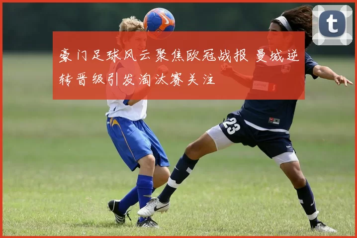 豪门足球风云聚焦欧冠战报 曼城逆转晋级引发淘汰赛关注