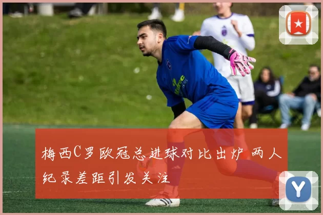 梅西C罗欧冠总进球对比出炉 两人纪录差距引发关注