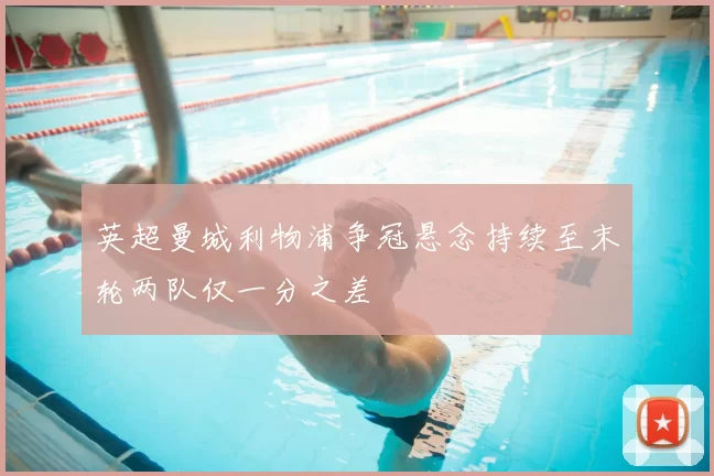 英超曼城利物浦争冠悬念持续至末轮两队仅一分之差