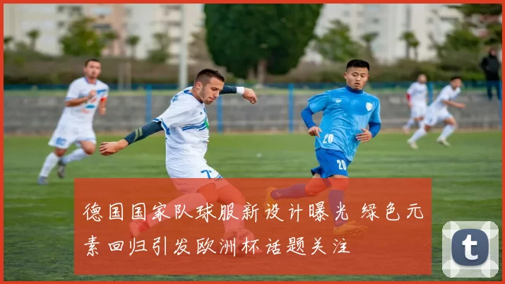 德国国家队球服新设计曝光 绿色元素回归引发欧洲杯话题关注