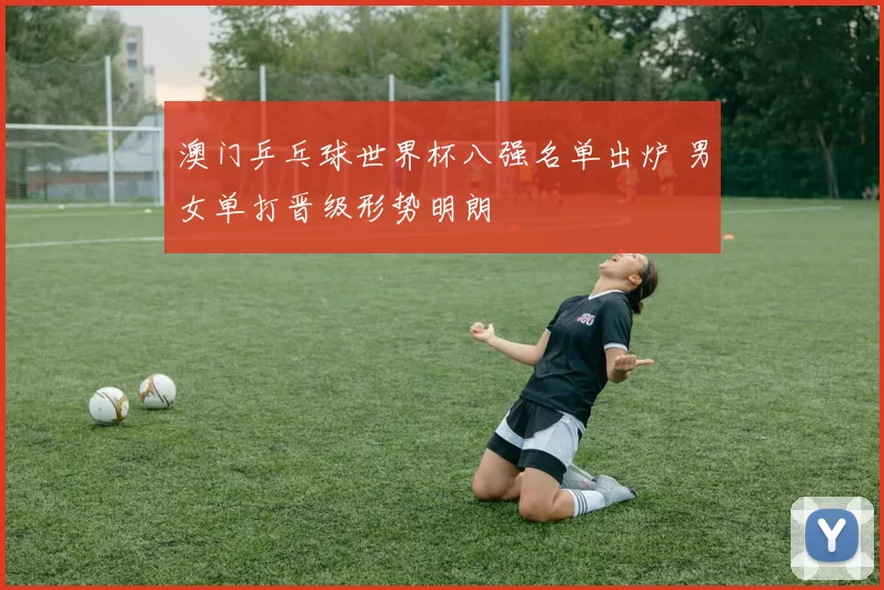 澳门乒乓球世界杯八强名单出炉 男女单打晋级形势明朗