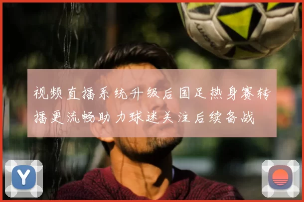 视频直播系统升级后国足热身赛转播更流畅助力球迷关注后续备战